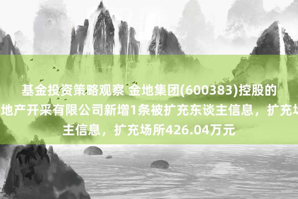 基金投资策略观察 金地集团(600383)控股的银川金地家宜房地产开采有限公司新增1条被扩充东谈主信息，扩充场所426.04万元