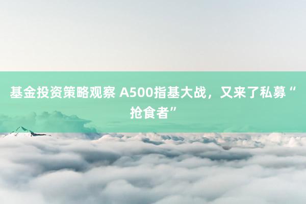 基金投资策略观察 A500指基大战，又来了私募“抢食者”