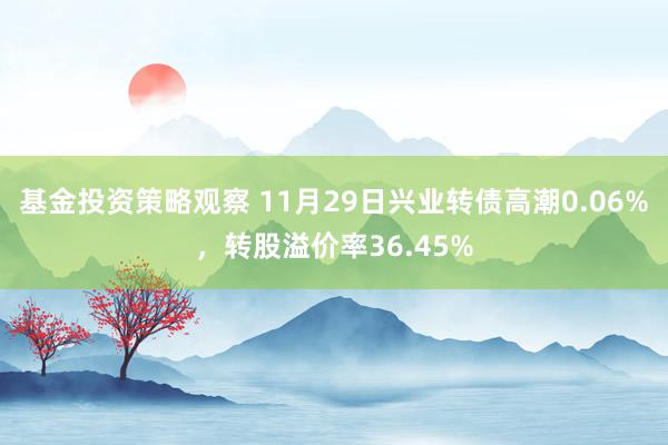 基金投资策略观察 11月29日兴业转债高潮0.06%，转股溢价率36.45%