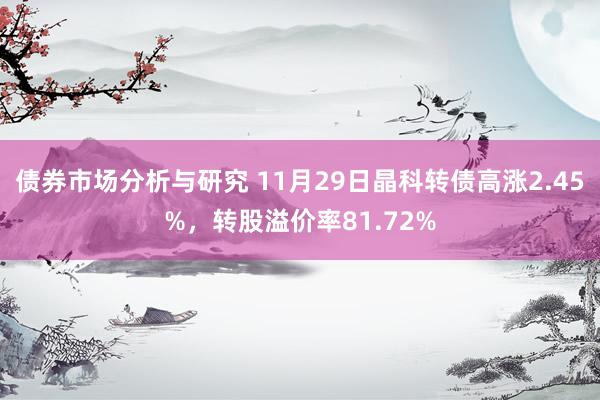 债券市场分析与研究 11月29日晶科转债高涨2.45%，转股溢价率81.72%