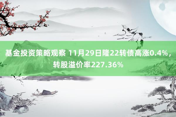 基金投资策略观察 11月29日隆22转债高涨0.4%，转股溢价率227.36%