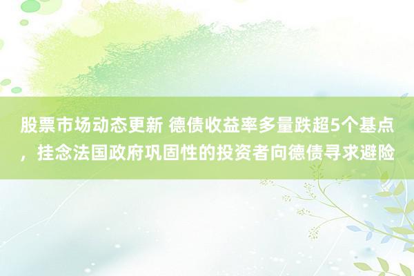 股票市场动态更新 德债收益率多量跌超5个基点，挂念法国政府巩固性的投资者向德债寻求避险