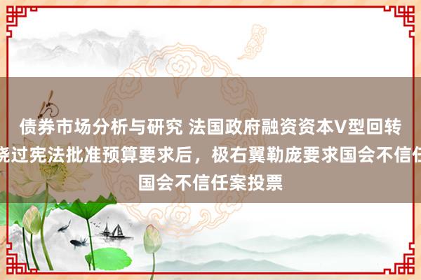 债券市场分析与研究 法国政府融资资本V型回转，总理绕过宪法批准预算要求后，极右翼勒庞要求国会不信任案投票