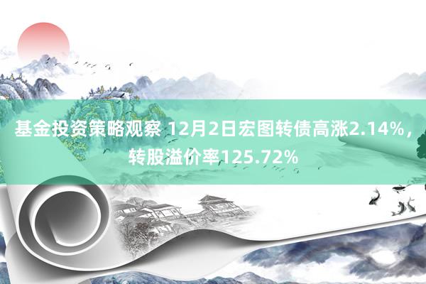 基金投资策略观察 12月2日宏图转债高涨2.14%，转股溢价率125.72%