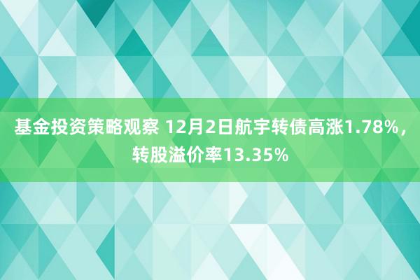 基金投资策略观察 12月2日航宇转债高涨1.78%，转股溢价率13.35%