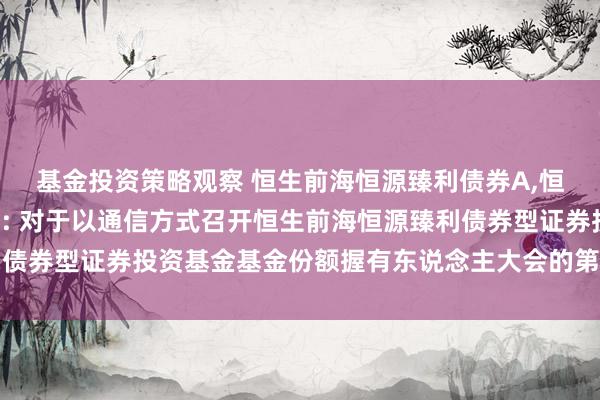 基金投资策略观察 恒生前海恒源臻利债券A,恒生前海恒源臻利债券C: 对于以通信方式召开恒生前海恒源臻利债券型证券投资基金基金份额握有东说念主大会的第二次提醒性公告