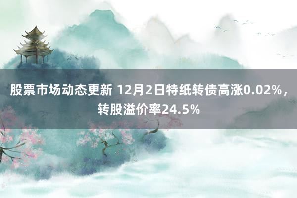 股票市场动态更新 12月2日特纸转债高涨0.02%，转股溢价率24.5%