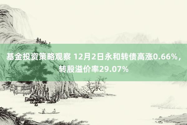 基金投资策略观察 12月2日永和转债高涨0.66%，转股溢价率29.07%