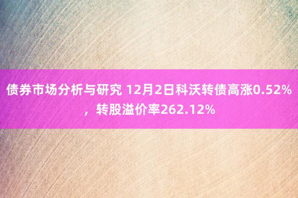 债券市场分析与研究 12月2日科沃转债高涨0.52%，转股溢价率262.12%