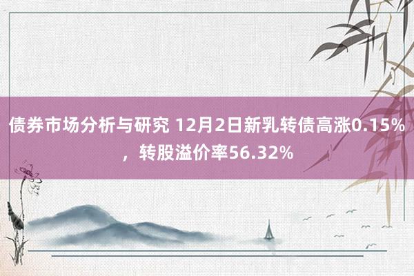 债券市场分析与研究 12月2日新乳转债高涨0.15%，转股溢价率56.32%