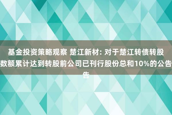 基金投资策略观察 楚江新材: 对于楚江转债转股数额累计达到转股前公司已刊行股份总和10%的公告