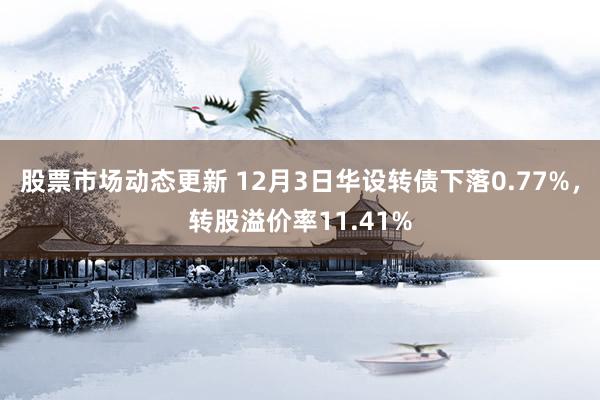 股票市场动态更新 12月3日华设转债下落0.77%，转股溢价率11.41%