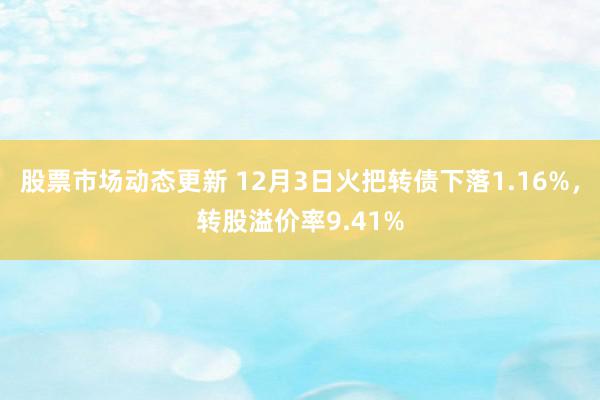 股票市场动态更新 12月3日火把转债下落1.16%，转股溢价率9.41%