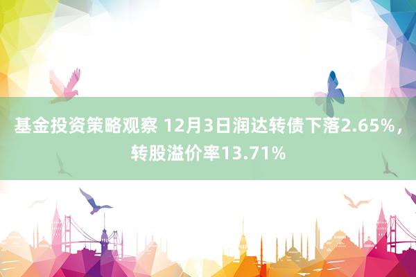 基金投资策略观察 12月3日润达转债下落2.65%，转股溢价率13.71%