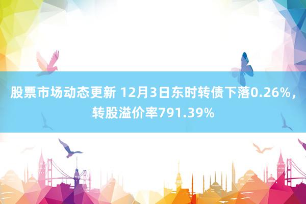 股票市场动态更新 12月3日东时转债下落0.26%，转股溢价率791.39%