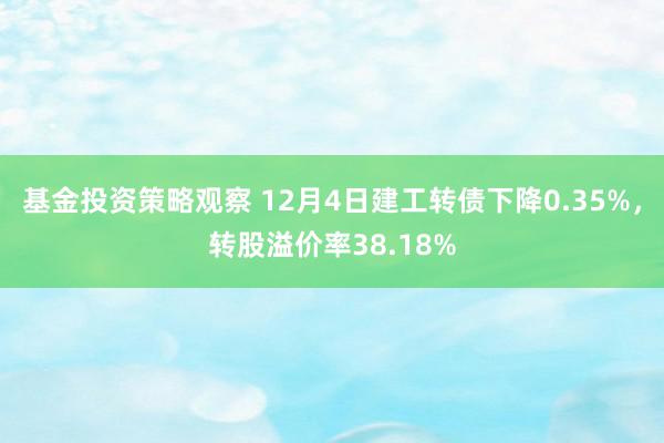 基金投资策略观察 12月4日建工转债下降0.35%，转股溢价率38.18%