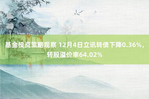 基金投资策略观察 12月4日立讯转债下降0.36%，转股溢价率64.02%