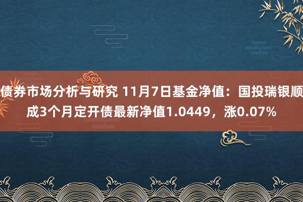 债券市场分析与研究 11月7日基金净值：国投瑞银顺成3个月定开债最新净值1.0449，涨0.07%