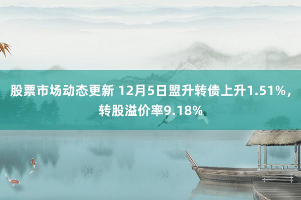 股票市场动态更新 12月5日盟升转债上升1.51%，转股溢价率9.18%