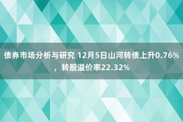 债券市场分析与研究 12月5日山河转债上升0.76%，转股溢价率22.32%