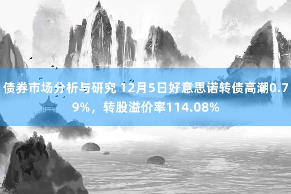 债券市场分析与研究 12月5日好意思诺转债高潮0.79%，转股溢价率114.08%