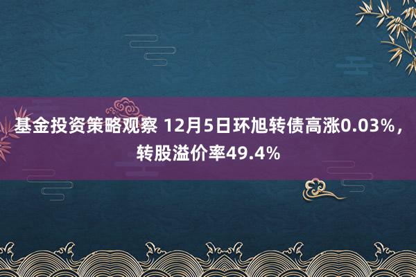 基金投资策略观察 12月5日环旭转债高涨0.03%，转股溢价率49.4%