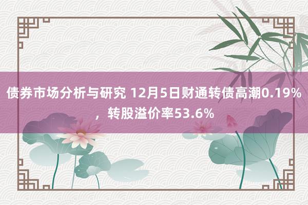 债券市场分析与研究 12月5日财通转债高潮0.19%，转股溢价率53.6%