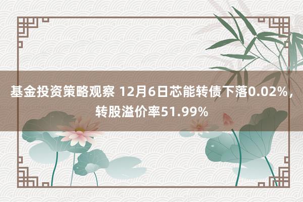 基金投资策略观察 12月6日芯能转债下落0.02%，转股溢价率51.99%