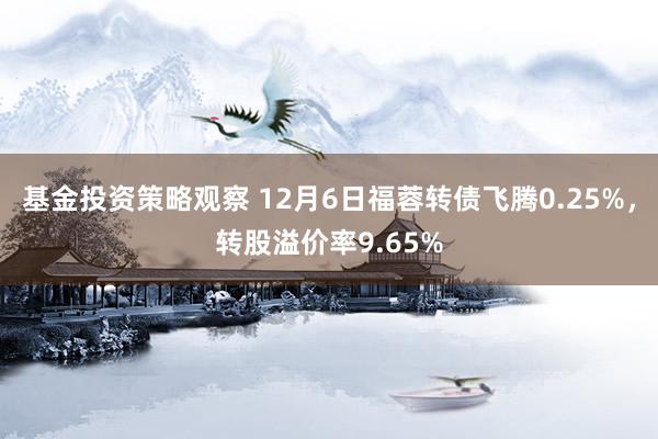 基金投资策略观察 12月6日福蓉转债飞腾0.25%，转股溢价率9.65%