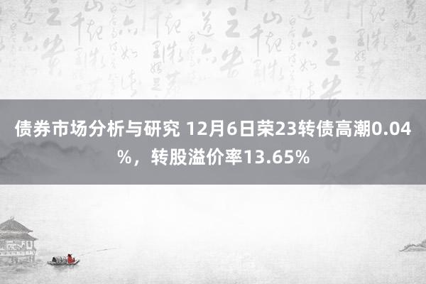 债券市场分析与研究 12月6日荣23转债高潮0.04%，转股溢价率13.65%