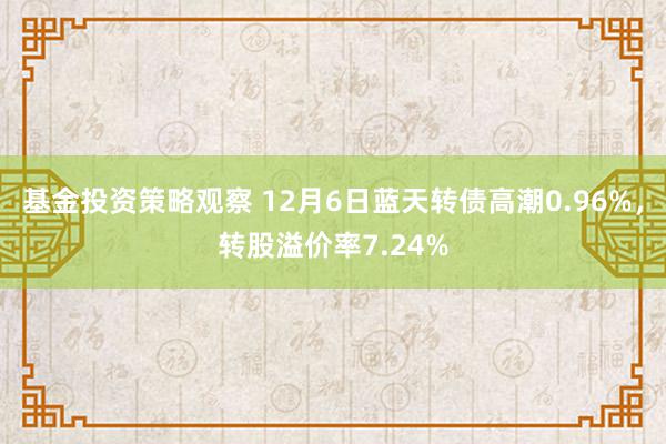 基金投资策略观察 12月6日蓝天转债高潮0.96%，转股溢价率7.24%