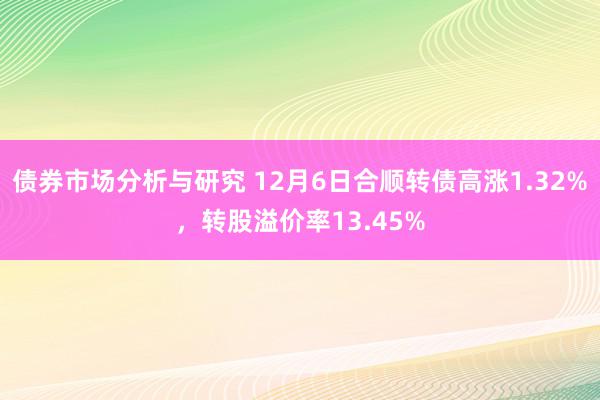 债券市场分析与研究 12月6日合顺转债高涨1.32%，转股溢价率13.45%