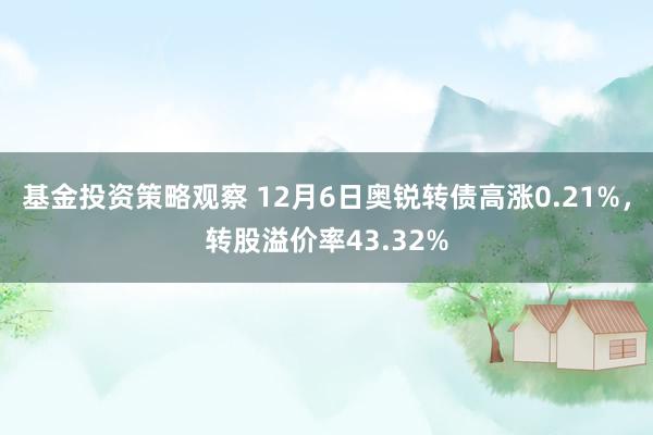 基金投资策略观察 12月6日奥锐转债高涨0.21%，转股溢价率43.32%