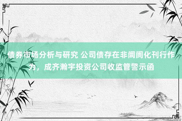 债券市场分析与研究 公司债存在非阛阓化刊行作为，成齐瀚宇投资公司收监管警示函