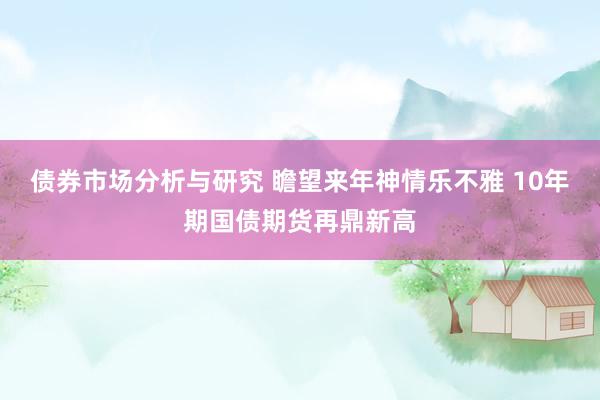 债券市场分析与研究 瞻望来年神情乐不雅 10年期国债期货再鼎新高