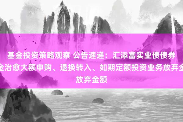 基金投资策略观察 公告速递：汇添富实业债债券基金治愈大额申购、退换转入、如期定额投资业务放弃金额