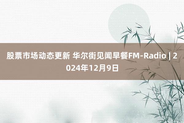 股票市场动态更新 华尔街见闻早餐FM-Radio | 2024年12月9日