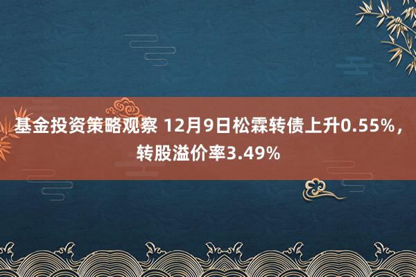 基金投资策略观察 12月9日松霖转债上升0.55%，转股溢价率3.49%