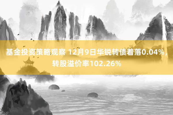 基金投资策略观察 12月9日华锐转债着落0.04%，转股溢价率102.26%