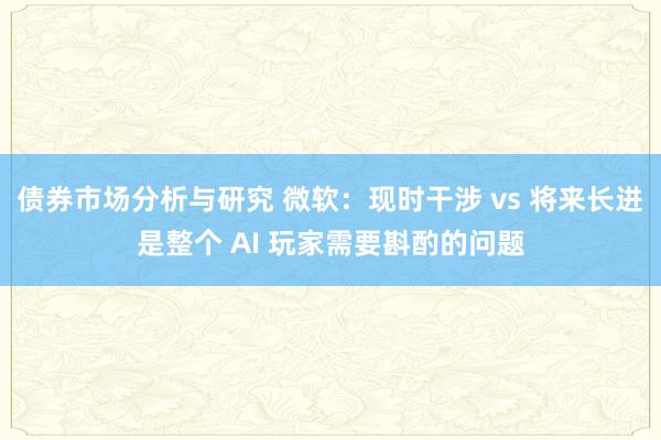 债券市场分析与研究 微软：现时干涉 vs 将来长进是整个 AI 玩家需要斟酌的问题