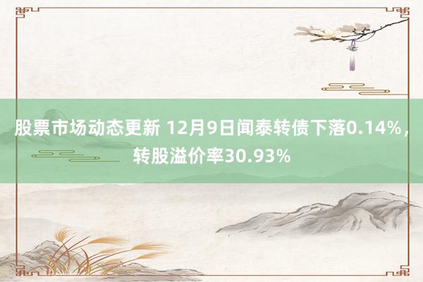 股票市场动态更新 12月9日闻泰转债下落0.14%，转股溢价率30.93%