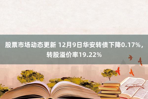 股票市场动态更新 12月9日华安转债下降0.17%，转股溢价率19.22%