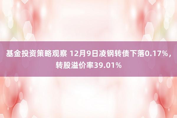 基金投资策略观察 12月9日凌钢转债下落0.17%，转股溢价率39.01%