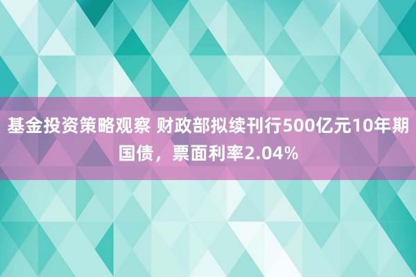 基金投资策略观察 财政部拟续刊行500亿元10年期国债，票面利率2.04%