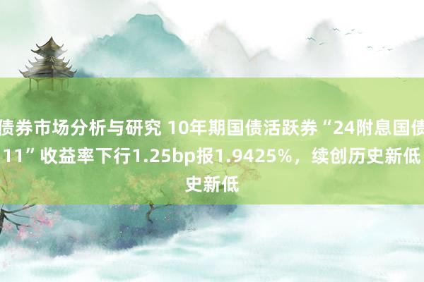 债券市场分析与研究 10年期国债活跃券“24附息国债11”收益率下行1.25bp报1.9425%，续创历史新低