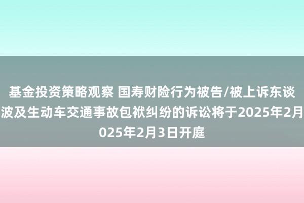 基金投资策略观察 国寿财险行为被告/被上诉东谈主的1起波及生动车交通事故包袱纠纷的诉讼将于2025年2月3日开庭