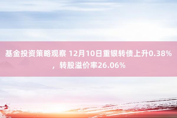 基金投资策略观察 12月10日重银转债上升0.38%，转股溢价率26.06%