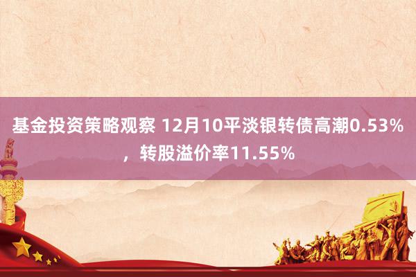 基金投资策略观察 12月10平淡银转债高潮0.53%，转股溢价率11.55%