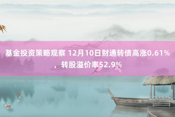 基金投资策略观察 12月10日财通转债高涨0.61%，转股溢价率52.9%