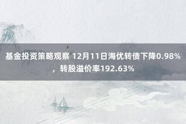 基金投资策略观察 12月11日海优转债下降0.98%，转股溢价率192.63%